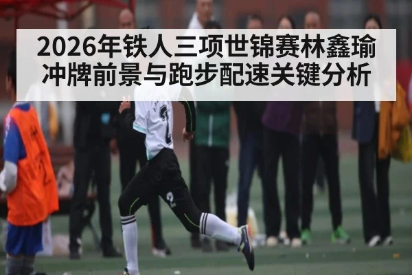 2026年铁人三项世锦赛林鑫瑜冲牌前景与跑步配速关键分析