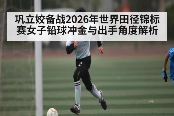 巩立姣备战2026年世界田径锦标赛女子铅球冲金与出手角度解析