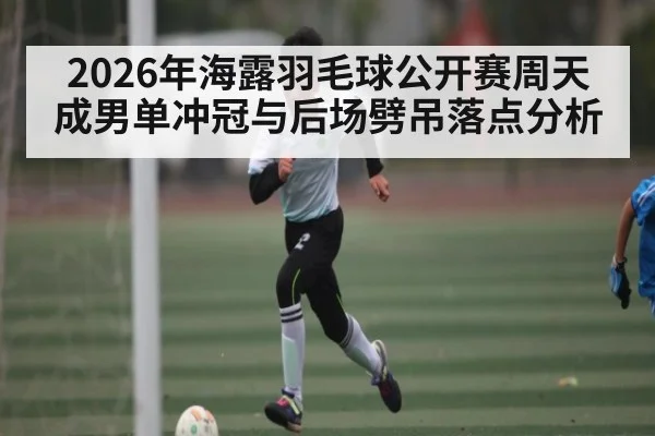 2026年海露羽毛球公开赛周天成男单冲冠与后场劈吊落点分析 | leyuSport